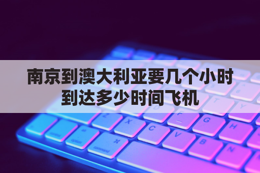 南京到澳大利亚要几个小时到达多少时间飞机(南京到澳大利亚墨尔本机票)