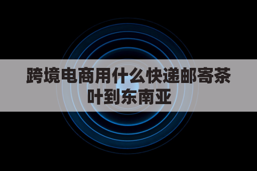 跨境电商用什么快递邮寄茶叶到东南亚