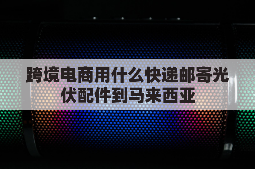 跨境电商用什么快递邮寄光伏配件到马来西亚