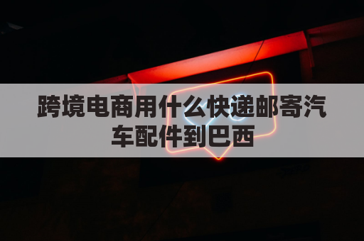 跨境电商用什么快递邮寄汽车配件到巴西