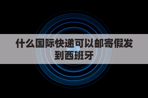 什么国际快递可以邮寄假发到西班牙