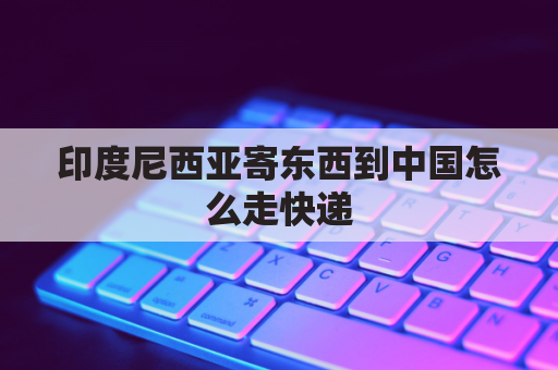 印度尼西亚寄东西到中国怎么走快递(印度尼西亚寄东西到中国怎么走快递呢)