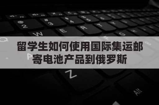 留学生如何使用国际集运邮寄电池产品到俄罗斯