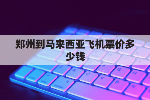 郑州到马来西亚飞机票价多少钱(郑州到马来西亚飞多久)