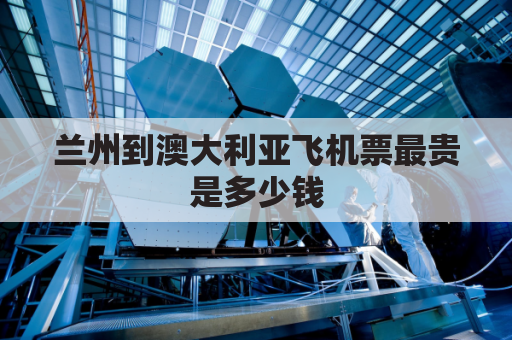 兰州到澳大利亚飞机票最贵是多少钱(兰州飞澳门多长时间)