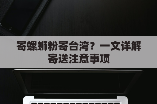 寄螺蛳粉寄台湾？一文详解寄送注意事项