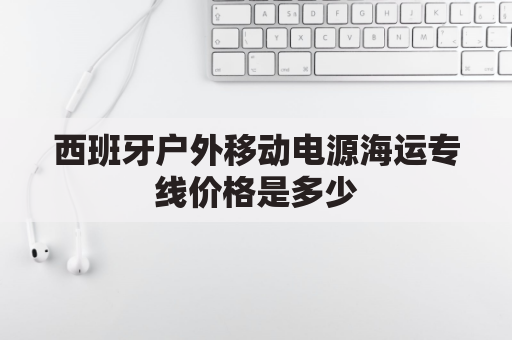 西班牙户外移动电源海运专线价格是多少(西班牙用什么规格充电器)