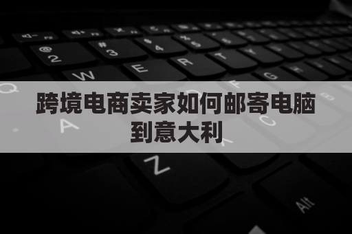 跨境电商卖家如何邮寄电脑到意大利