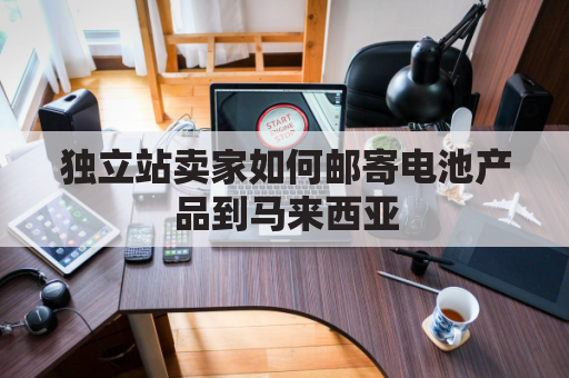 独立站卖家如何邮寄电池产品到马来西亚