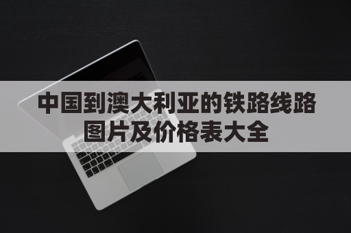 中国到澳大利亚的铁路线路图片及价格表大全(中国到澳大利亚的铁路线路图片及价格表大全集)