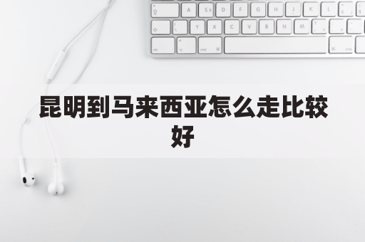 昆明到马来西亚怎么走比较好(昆明飞马来西亚多长时间)