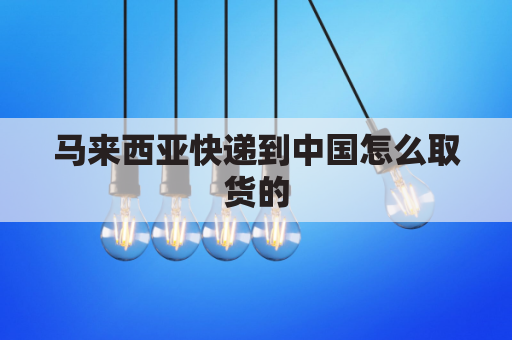 马来西亚快递到中国怎么取货的(马来西亚寄包裹到中国用什么快递)