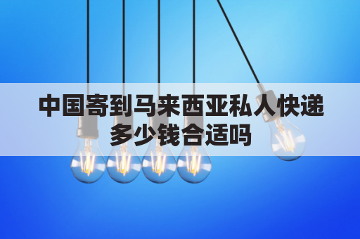 中国寄到马来西亚私人快递多少钱合适吗(中国寄马来西亚有什么快递公司)