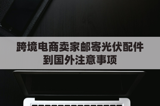 跨境电商卖家邮寄光伏配件到国外注意事项