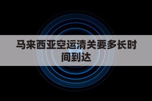 马来西亚空运清关要多长时间到达(马来西亚海运清关需要几个工作日)