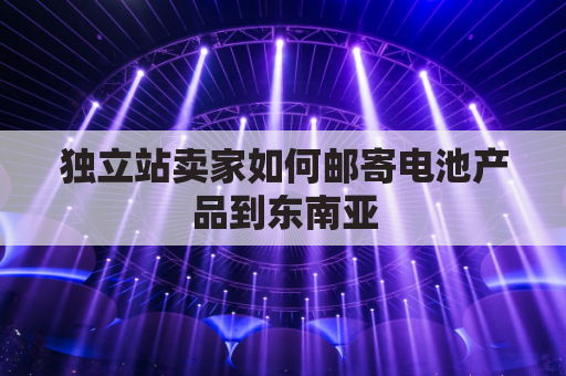 独立站卖家如何邮寄电池产品到东南亚