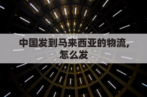 中国发到马来西亚的物流,怎么发(中国发到马来西亚的物流,怎么发快递)