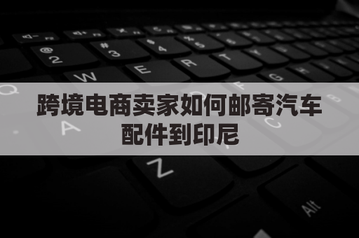 跨境电商卖家如何邮寄汽车配件到印尼