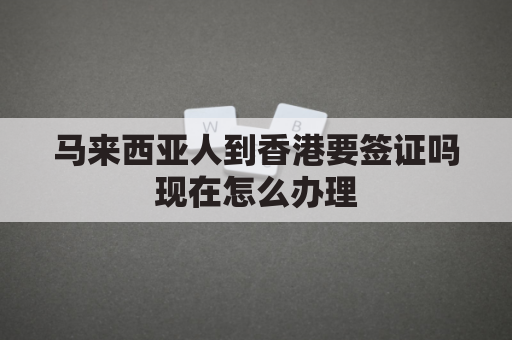 马来西亚人到香港要签证吗现在怎么办理(马来西亚去香港需要隔离吗)