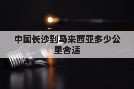 中国长沙到马来西亚多少公里合适(长沙到马来西亚吉隆坡多远)