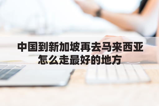 中国到新加坡再去马来西亚怎么走最好的地方(从新加坡到马来西亚需要签证吗)