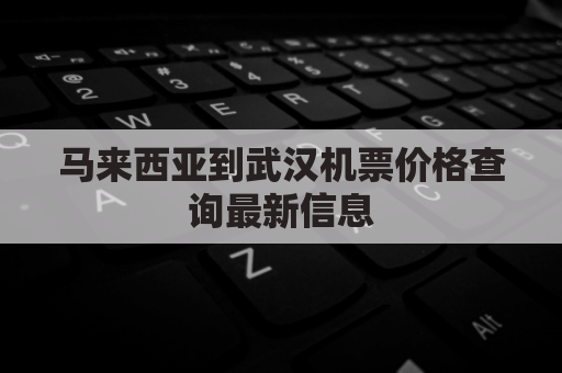 马来西亚到武汉机票价格查询最新信息(马来西亚到武汉机票多少钱)