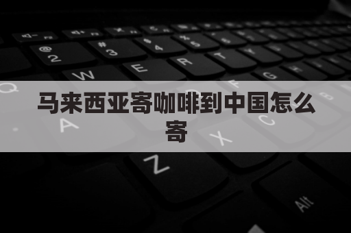 马来西亚寄咖啡到中国怎么寄(马来西亚咖啡多少钱一袋)