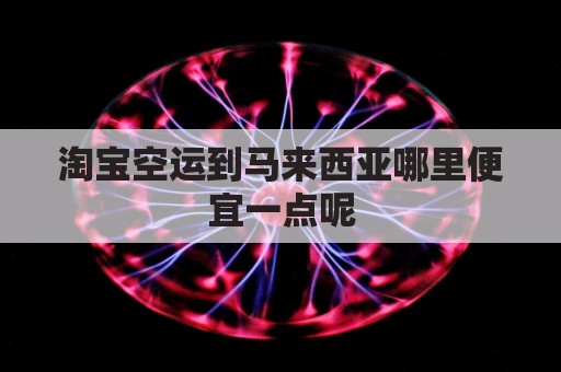 淘宝空运到马来西亚哪里便宜一点呢(淘宝空运到马来西亚哪里便宜一点呢知乎)