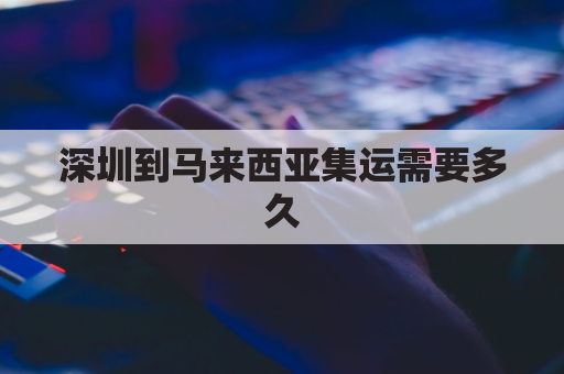 深圳到马来西亚集运需要多久(深圳到马来西亚物流专线)