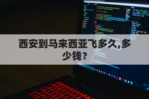 西安到马来西亚飞多久,多少钱？(西安到马来西亚飞多久,多少钱机票)