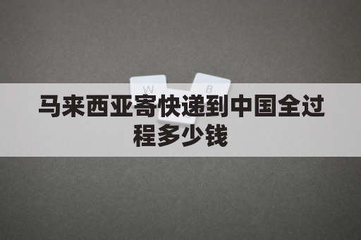 马来西亚寄快递到中国全过程多少钱(马来西亚寄快递到中国多久时间能到)