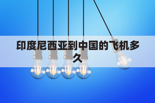 印度尼西亚到中国的飞机多久(印度尼西亚飞中国机票价格)