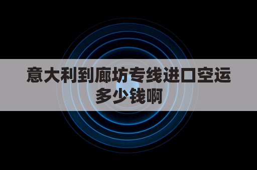 意大利到廊坊专线进口空运多少钱啊(空运到意大利多少一公斤)