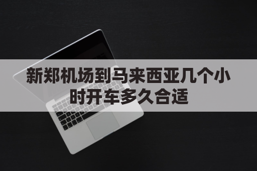 新郑机场到马来西亚几个小时开车多久合适(新郑机场到马来西亚几个小时开车多久合适一点)