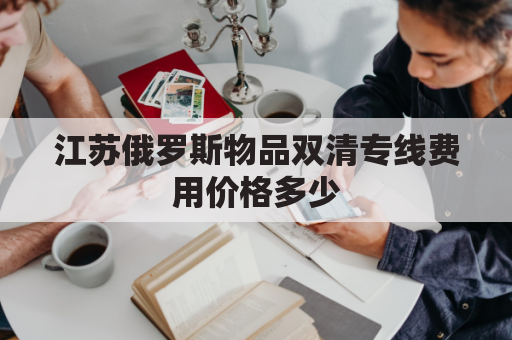 江苏俄罗斯物品双清专线费用价格多少(俄罗斯双清包税什么意思)