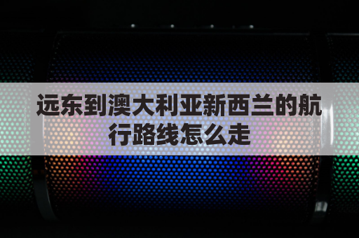 远东到澳大利亚新西兰的航行路线怎么走(中国到澳大利亚新西兰为远洋航线)