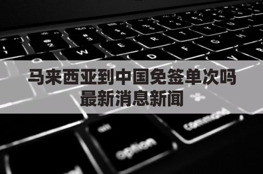 马来西亚到中国免签单次吗最新消息新闻(马来西亚到中国签证办理流程)