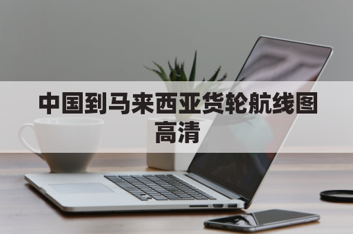 中国到马来西亚货轮航线图高清(中国到马来西亚货轮航线图高清图片)