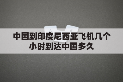 中国到印度尼西亚飞机几个小时到达中国多久(中国到印度尼西亚的飞机)