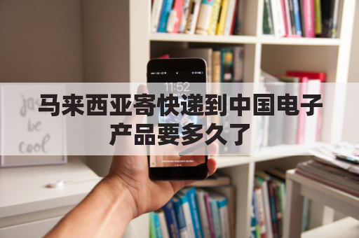 马来西亚寄快递到中国电子产品要多久了(马来西亚快递到中国需要多少钱)