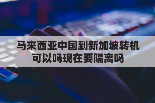 马来西亚中国到新加坡转机可以吗现在要隔离吗(马来西亚飞新加坡多久？)