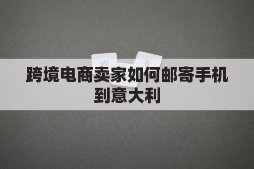 跨境电商卖家如何邮寄手机到意大利