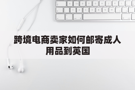 跨境电商卖家如何邮寄成人用品到英国