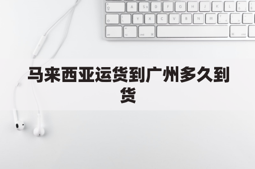 马来西亚运货到广州多久到货(马来西亚海运到广州需要多久)