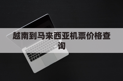 越南到马来西亚机票价格查询(越南到马来西亚机票价格查询表)