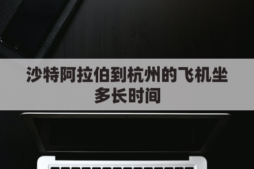 沙特阿拉伯到杭州的飞机坐多长时间(沙特阿拉伯到杭州的飞机坐多长时间啊)