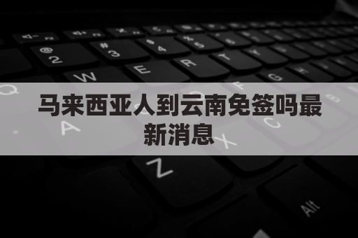 马来西亚人到云南免签吗最新消息(马来西亚人去中国可以逗留多久)