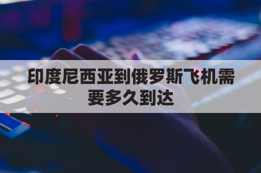 印度尼西亚到俄罗斯飞机需要多久到达(印度尼西亚有直飞中国的航班吗)