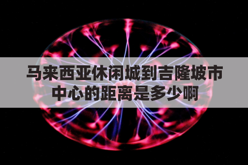 马来西亚休闲城到吉隆坡市中心的距离是多少啊(马来西亚吉隆坡到马六甲多少公里)