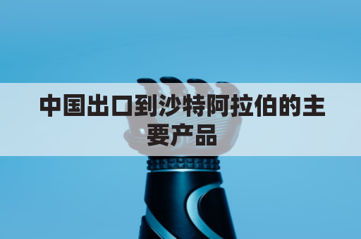 中国出口到沙特阿拉伯的主要产品(这是一笔出口到沙特阿拉伯的食品业务)